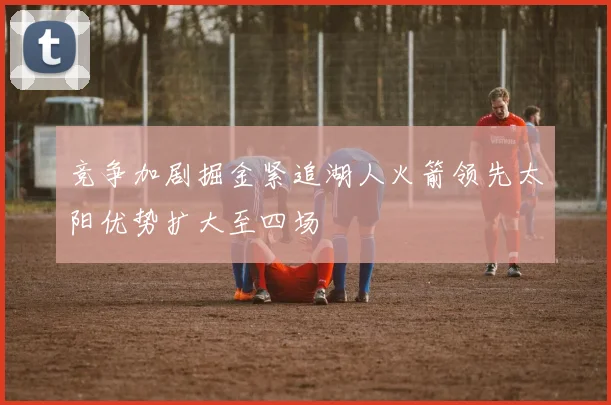 竞争加剧掘金紧追湖人火箭领先太阳优势扩大至四场